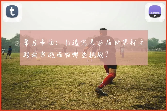 幕后专访：打造完美历届世界杯主题曲串烧面临哪些挑战？