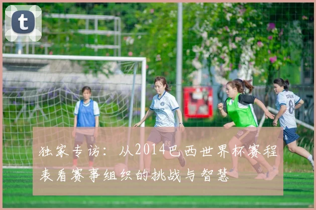 独家专访：从2014巴西世界杯赛程表看赛事组织的挑战与智慧
