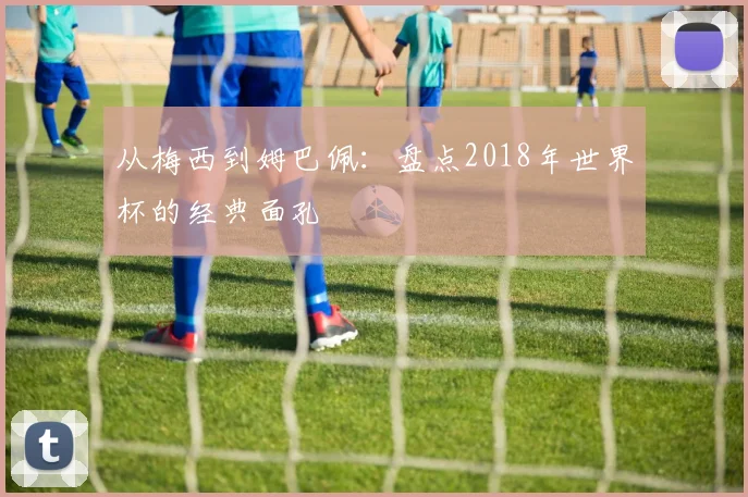 从梅西到姆巴佩:盘点2018年世界杯的经典面孔