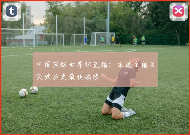 中国篮球世界杯直播:东道主能否突破历史最佳战绩?