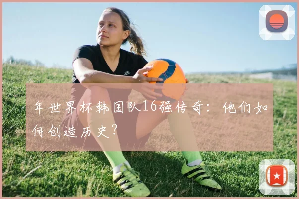年世界杯韩国队16强传奇：他们如何创造历史？