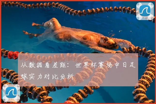 从数据看差距：世界杯赛场中日足球实力对比分析