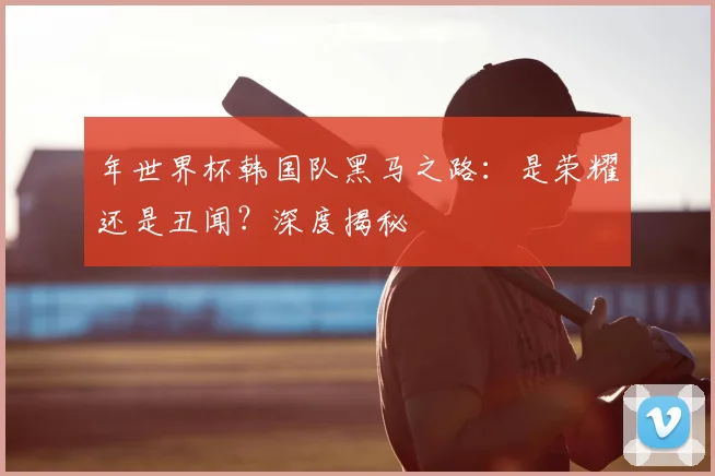 年世界杯韩国队黑马之路：是荣耀还是丑闻？深度揭秘