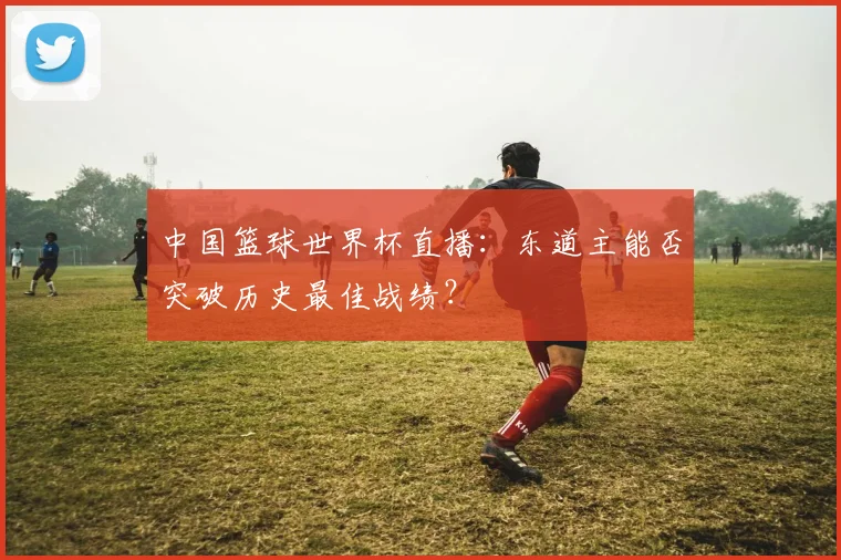 中国篮球世界杯直播:东道主能否突破历史最佳战绩?