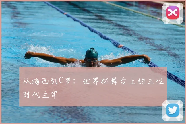 从梅西到C罗:世界杯舞台上的三位时代主宰