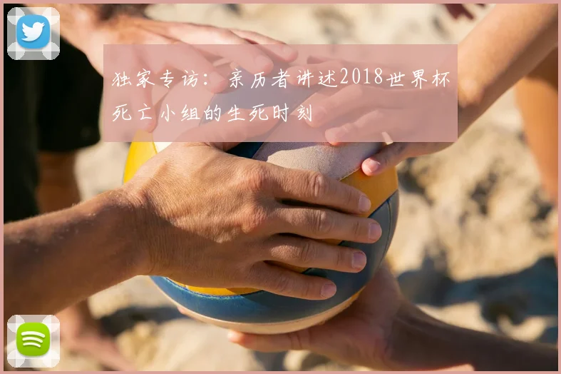 独家专访：亲历者讲述2018世界杯死亡小组的生死时刻