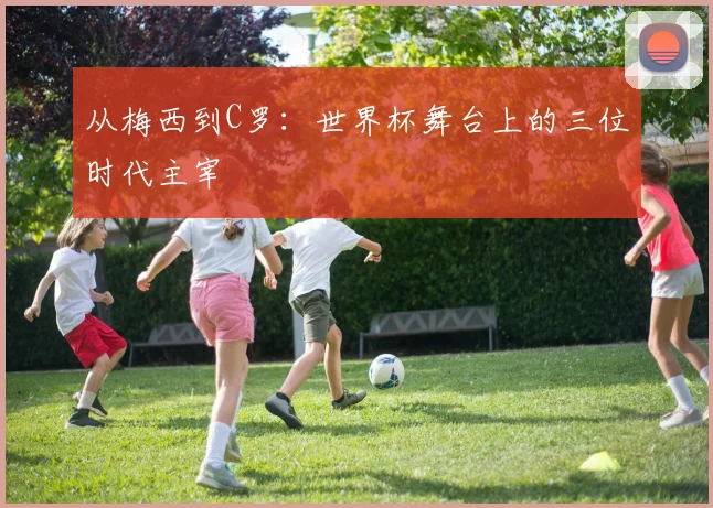 从梅西到C罗:世界杯舞台上的三位时代主宰