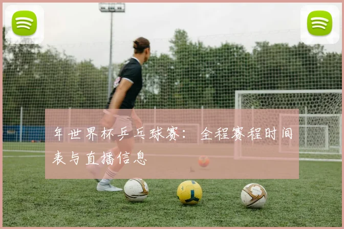 年世界杯乒乓球赛:全程赛程时间表与直播信息