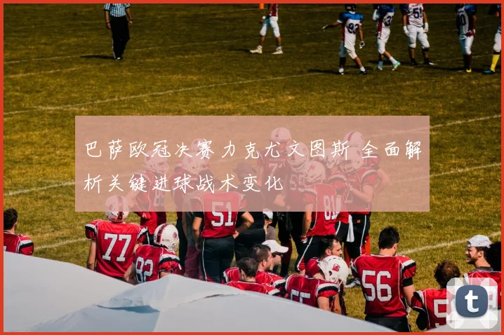 巴萨欧冠决赛力克尤文图斯 全面解析关键进球战术变化