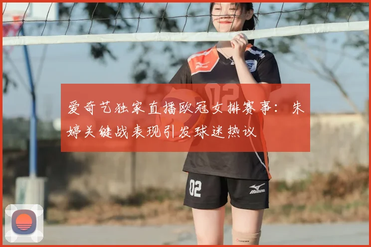 爱奇艺独家直播欧冠女排赛事：朱婷关键战表现引发球迷热议