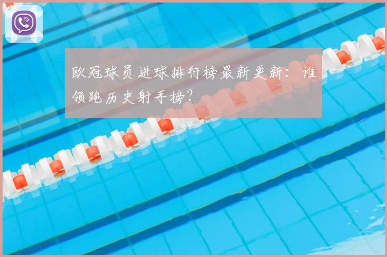 欧冠球员进球排行榜最新更新：谁领跑历史射手榜？