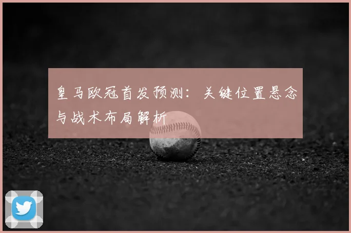 皇马欧冠首发预测:关键位置悬念与战术布局解析